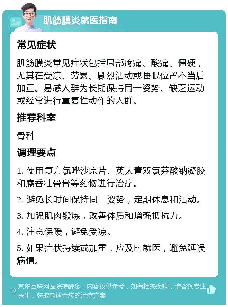 肌筋膜炎就医指南 常见症状 肌筋膜炎常见症状包括局部疼痛、酸痛、僵硬，尤其在受凉、劳累、剧烈活动或睡眠位置不当后加重。易感人群为长期保持同一姿势、缺乏运动或经常进行重复性动作的人群。 推荐科室 骨科 调理要点 1. 使用复方氯唑沙宗片、英太青双氯芬酸钠凝胶和麝香壮骨膏等药物进行治疗。 2. 避免长时间保持同一姿势，定期休息和活动。 3. 加强肌肉锻炼，改善体质和增强抵抗力。 4. 注意保暖，避免受凉。 5. 如果症状持续或加重，应及时就医，避免延误病情。