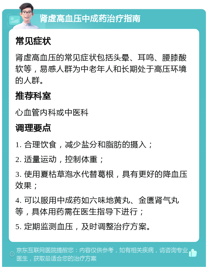 肾虚高血压中成药治疗指南 常见症状 肾虚高血压的常见症状包括头晕、耳鸣、腰膝酸软等，易感人群为中老年人和长期处于高压环境的人群。 推荐科室 心血管内科或中医科 调理要点 1. 合理饮食，减少盐分和脂肪的摄入； 2. 适量运动，控制体重； 3. 使用夏枯草泡水代替葛根，具有更好的降血压效果； 4. 可以服用中成药如六味地黄丸、金匮肾气丸等，具体用药需在医生指导下进行； 5. 定期监测血压，及时调整治疗方案。