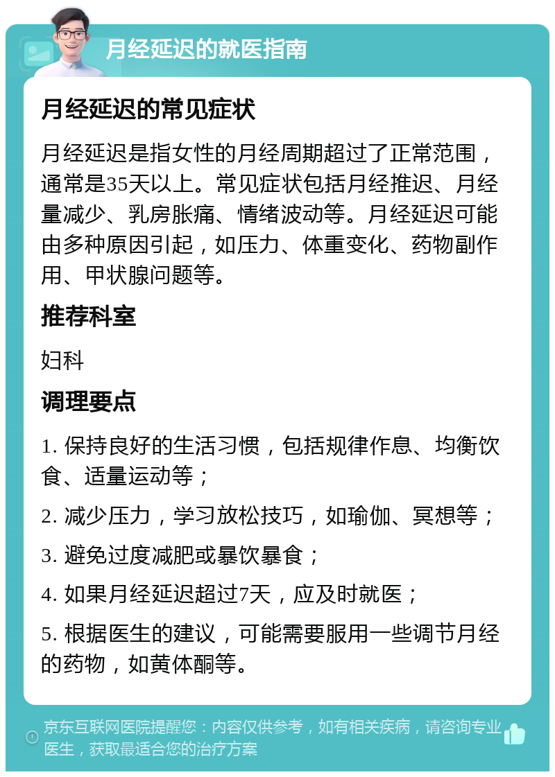 月经延迟的就医指南 月经延迟的常见症状 月经延迟是指女性的月经周期超过了正常范围，通常是35天以上。常见症状包括月经推迟、月经量减少、乳房胀痛、情绪波动等。月经延迟可能由多种原因引起，如压力、体重变化、药物副作用、甲状腺问题等。 推荐科室 妇科 调理要点 1. 保持良好的生活习惯，包括规律作息、均衡饮食、适量运动等； 2. 减少压力，学习放松技巧，如瑜伽、冥想等； 3. 避免过度减肥或暴饮暴食； 4. 如果月经延迟超过7天，应及时就医； 5. 根据医生的建议，可能需要服用一些调节月经的药物，如黄体酮等。