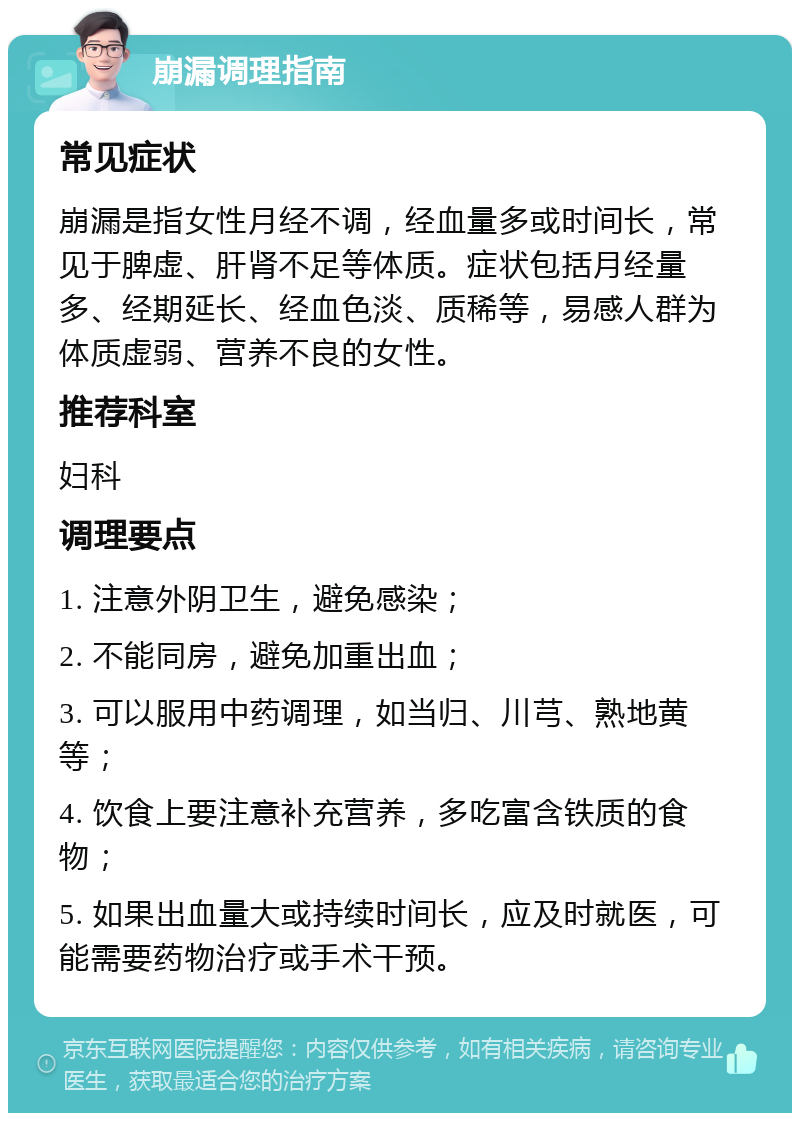 崩漏调理指南 常见症状 崩漏是指女性月经不调，经血量多或时间长，常见于脾虚、肝肾不足等体质。症状包括月经量多、经期延长、经血色淡、质稀等，易感人群为体质虚弱、营养不良的女性。 推荐科室 妇科 调理要点 1. 注意外阴卫生，避免感染； 2. 不能同房，避免加重出血； 3. 可以服用中药调理，如当归、川芎、熟地黄等； 4. 饮食上要注意补充营养，多吃富含铁质的食物； 5. 如果出血量大或持续时间长，应及时就医，可能需要药物治疗或手术干预。