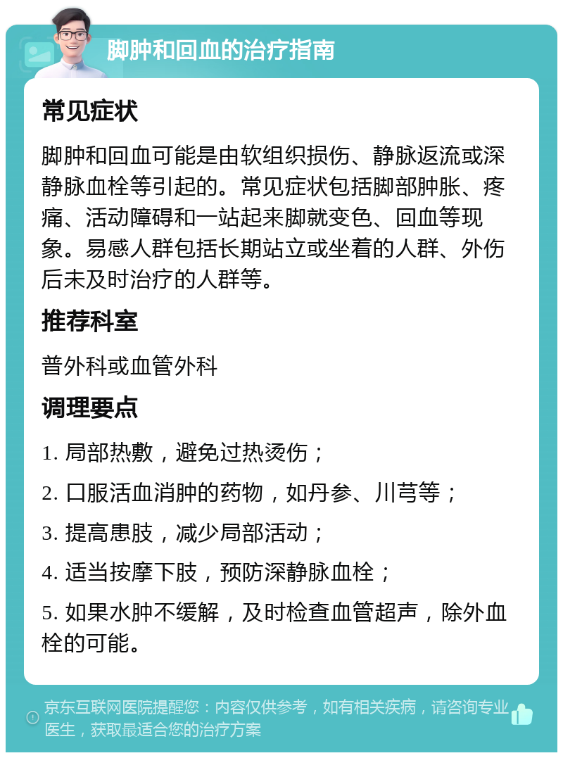 脚肿和回血的治疗指南 常见症状 脚肿和回血可能是由软组织损伤、静脉返流或深静脉血栓等引起的。常见症状包括脚部肿胀、疼痛、活动障碍和一站起来脚就变色、回血等现象。易感人群包括长期站立或坐着的人群、外伤后未及时治疗的人群等。 推荐科室 普外科或血管外科 调理要点 1. 局部热敷，避免过热烫伤； 2. 口服活血消肿的药物，如丹参、川芎等； 3. 提高患肢，减少局部活动； 4. 适当按摩下肢，预防深静脉血栓； 5. 如果水肿不缓解，及时检查血管超声，除外血栓的可能。