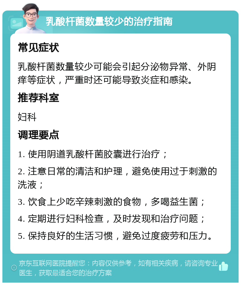 乳酸杆菌数量较少的治疗指南 常见症状 乳酸杆菌数量较少可能会引起分泌物异常、外阴痒等症状，严重时还可能导致炎症和感染。 推荐科室 妇科 调理要点 1. 使用阴道乳酸杆菌胶囊进行治疗； 2. 注意日常的清洁和护理，避免使用过于刺激的洗液； 3. 饮食上少吃辛辣刺激的食物，多喝益生菌； 4. 定期进行妇科检查，及时发现和治疗问题； 5. 保持良好的生活习惯，避免过度疲劳和压力。