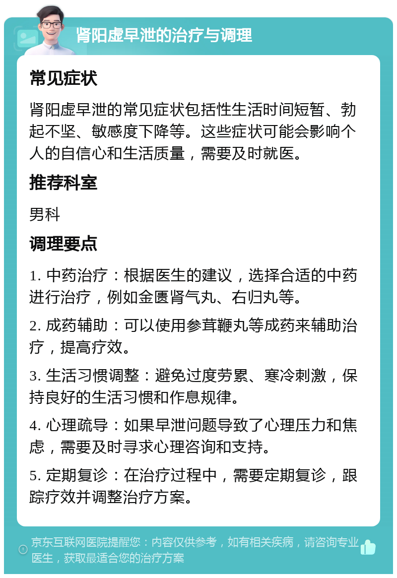 肾阳虚早泄的治疗与调理 常见症状 肾阳虚早泄的常见症状包括性生活时间短暂、勃起不坚、敏感度下降等。这些症状可能会影响个人的自信心和生活质量，需要及时就医。 推荐科室 男科 调理要点 1. 中药治疗：根据医生的建议，选择合适的中药进行治疗，例如金匮肾气丸、右归丸等。 2. 成药辅助：可以使用参茸鞭丸等成药来辅助治疗，提高疗效。 3. 生活习惯调整：避免过度劳累、寒冷刺激，保持良好的生活习惯和作息规律。 4. 心理疏导：如果早泄问题导致了心理压力和焦虑，需要及时寻求心理咨询和支持。 5. 定期复诊：在治疗过程中，需要定期复诊，跟踪疗效并调整治疗方案。