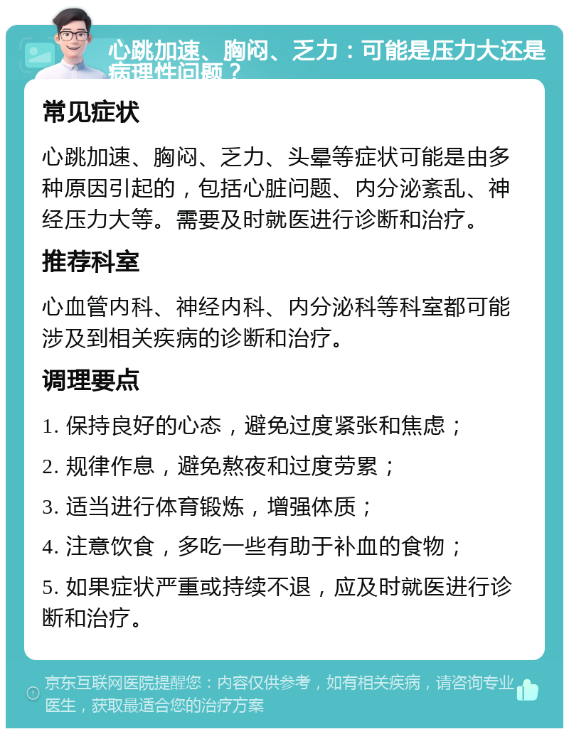 心跳加速、胸闷、乏力：可能是压力大还是病理性问题？ 常见症状 心跳加速、胸闷、乏力、头晕等症状可能是由多种原因引起的，包括心脏问题、内分泌紊乱、神经压力大等。需要及时就医进行诊断和治疗。 推荐科室 心血管内科、神经内科、内分泌科等科室都可能涉及到相关疾病的诊断和治疗。 调理要点 1. 保持良好的心态，避免过度紧张和焦虑； 2. 规律作息，避免熬夜和过度劳累； 3. 适当进行体育锻炼，增强体质； 4. 注意饮食，多吃一些有助于补血的食物； 5. 如果症状严重或持续不退，应及时就医进行诊断和治疗。