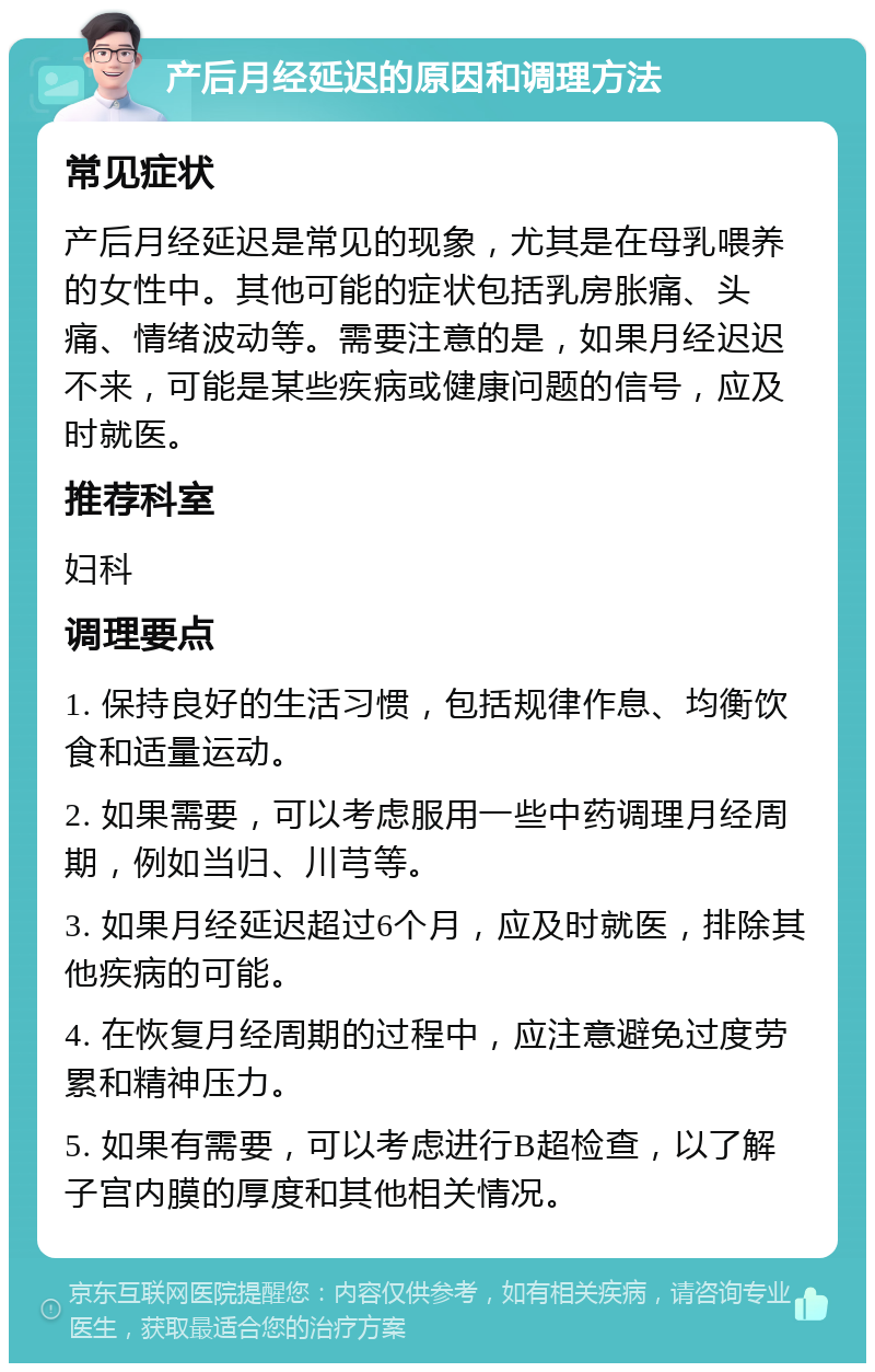 产后月经延迟的原因和调理方法 常见症状 产后月经延迟是常见的现象，尤其是在母乳喂养的女性中。其他可能的症状包括乳房胀痛、头痛、情绪波动等。需要注意的是，如果月经迟迟不来，可能是某些疾病或健康问题的信号，应及时就医。 推荐科室 妇科 调理要点 1. 保持良好的生活习惯，包括规律作息、均衡饮食和适量运动。 2. 如果需要，可以考虑服用一些中药调理月经周期，例如当归、川芎等。 3. 如果月经延迟超过6个月，应及时就医，排除其他疾病的可能。 4. 在恢复月经周期的过程中，应注意避免过度劳累和精神压力。 5. 如果有需要，可以考虑进行B超检查，以了解子宫内膜的厚度和其他相关情况。