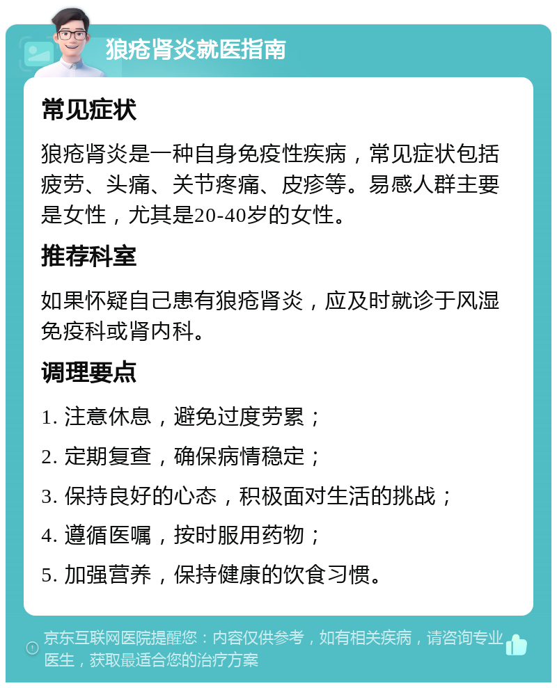 狼疮肾炎就医指南 常见症状 狼疮肾炎是一种自身免疫性疾病，常见症状包括疲劳、头痛、关节疼痛、皮疹等。易感人群主要是女性，尤其是20-40岁的女性。 推荐科室 如果怀疑自己患有狼疮肾炎，应及时就诊于风湿免疫科或肾内科。 调理要点 1. 注意休息，避免过度劳累； 2. 定期复查，确保病情稳定； 3. 保持良好的心态，积极面对生活的挑战； 4. 遵循医嘱，按时服用药物； 5. 加强营养，保持健康的饮食习惯。