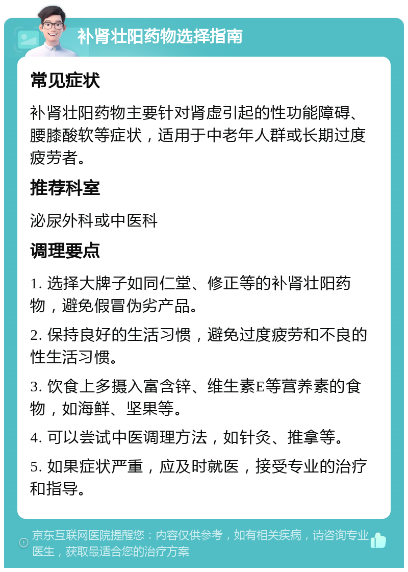 补肾壮阳药物选择指南 常见症状 补肾壮阳药物主要针对肾虚引起的性功能障碍、腰膝酸软等症状，适用于中老年人群或长期过度疲劳者。 推荐科室 泌尿外科或中医科 调理要点 1. 选择大牌子如同仁堂、修正等的补肾壮阳药物，避免假冒伪劣产品。 2. 保持良好的生活习惯，避免过度疲劳和不良的性生活习惯。 3. 饮食上多摄入富含锌、维生素E等营养素的食物，如海鲜、坚果等。 4. 可以尝试中医调理方法，如针灸、推拿等。 5. 如果症状严重，应及时就医，接受专业的治疗和指导。