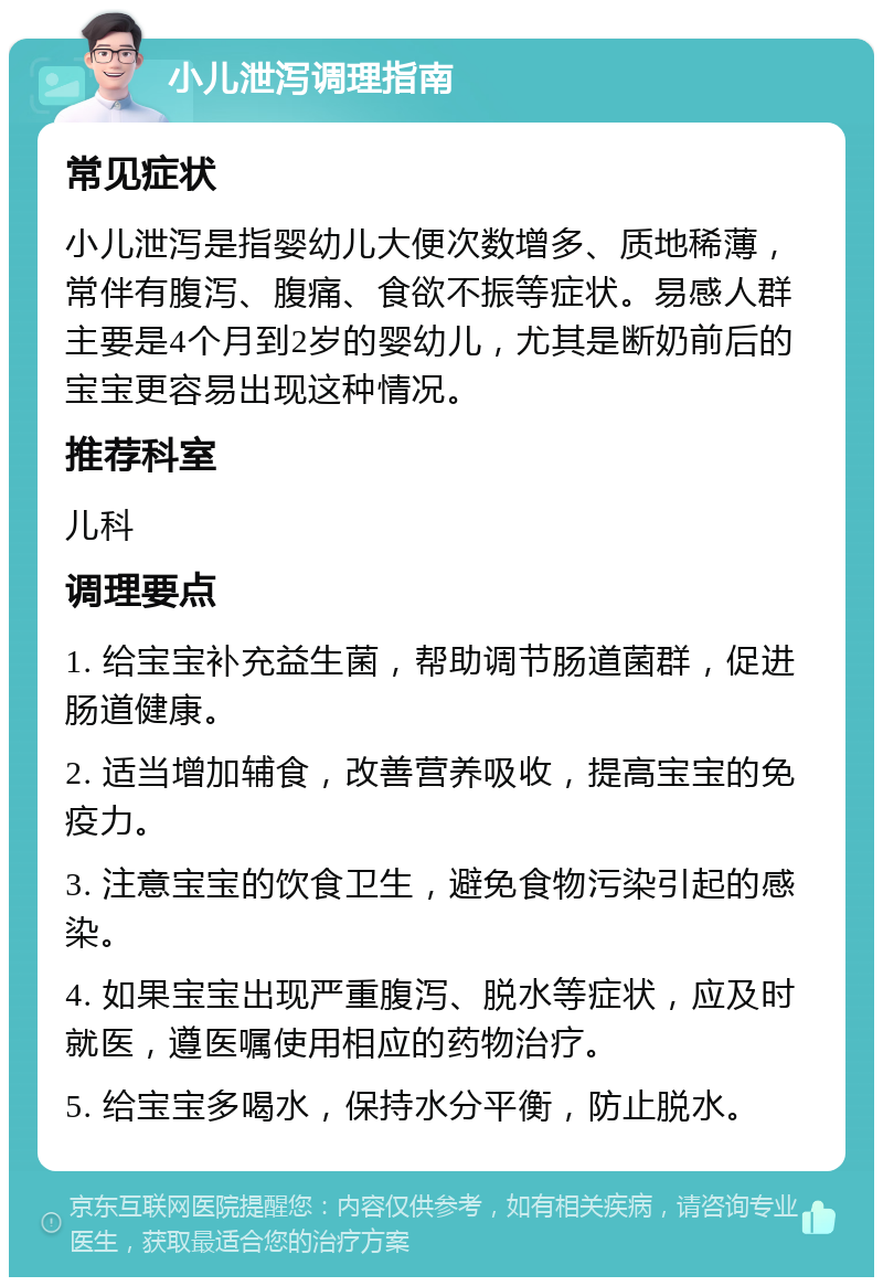 小儿泄泻调理指南 常见症状 小儿泄泻是指婴幼儿大便次数增多、质地稀薄，常伴有腹泻、腹痛、食欲不振等症状。易感人群主要是4个月到2岁的婴幼儿，尤其是断奶前后的宝宝更容易出现这种情况。 推荐科室 儿科 调理要点 1. 给宝宝补充益生菌，帮助调节肠道菌群，促进肠道健康。 2. 适当增加辅食，改善营养吸收，提高宝宝的免疫力。 3. 注意宝宝的饮食卫生，避免食物污染引起的感染。 4. 如果宝宝出现严重腹泻、脱水等症状，应及时就医，遵医嘱使用相应的药物治疗。 5. 给宝宝多喝水，保持水分平衡，防止脱水。