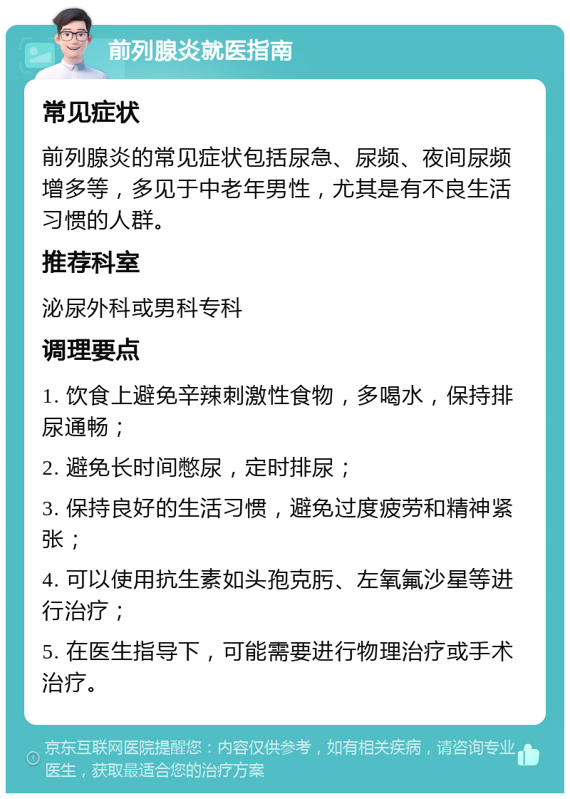 前列腺炎就医指南 常见症状 前列腺炎的常见症状包括尿急、尿频、夜间尿频增多等，多见于中老年男性，尤其是有不良生活习惯的人群。 推荐科室 泌尿外科或男科专科 调理要点 1. 饮食上避免辛辣刺激性食物，多喝水，保持排尿通畅； 2. 避免长时间憋尿，定时排尿； 3. 保持良好的生活习惯，避免过度疲劳和精神紧张； 4. 可以使用抗生素如头孢克肟、左氧氟沙星等进行治疗； 5. 在医生指导下，可能需要进行物理治疗或手术治疗。