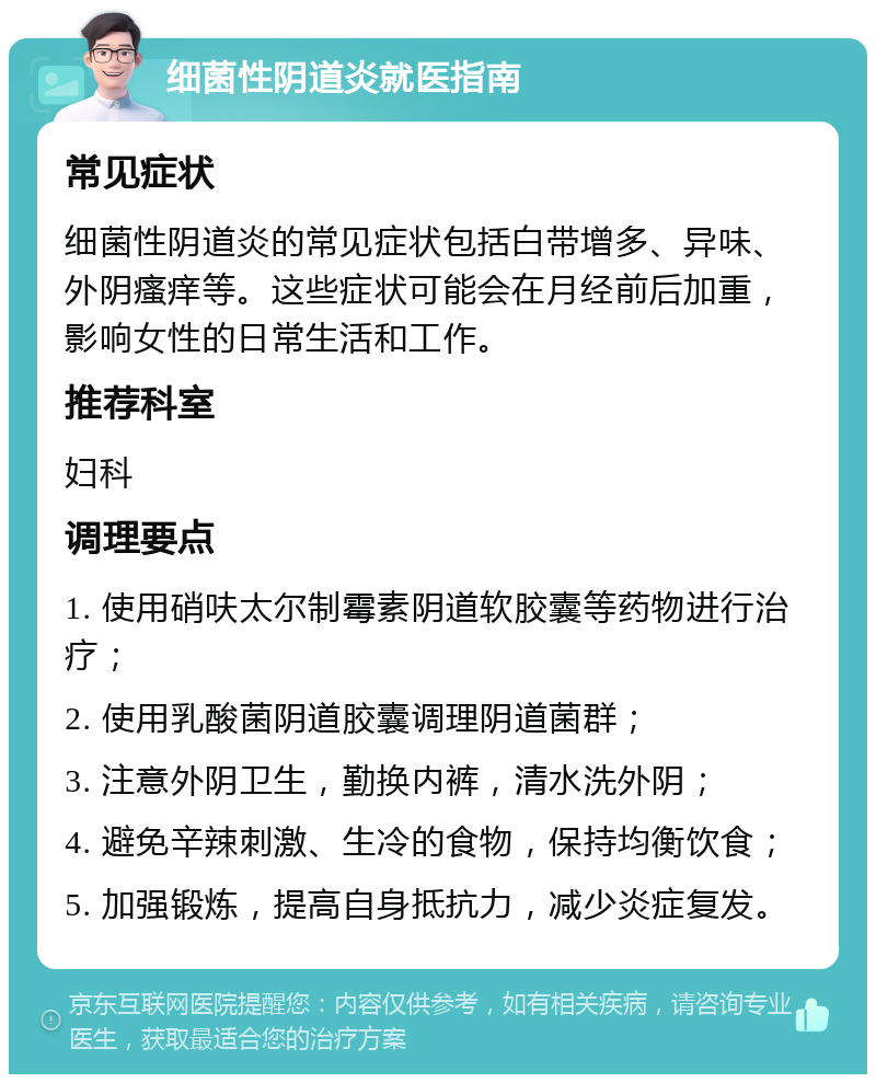 细菌性阴道炎就医指南 常见症状 细菌性阴道炎的常见症状包括白带增多、异味、外阴瘙痒等。这些症状可能会在月经前后加重，影响女性的日常生活和工作。 推荐科室 妇科 调理要点 1. 使用硝呋太尔制霉素阴道软胶囊等药物进行治疗； 2. 使用乳酸菌阴道胶囊调理阴道菌群； 3. 注意外阴卫生，勤换内裤，清水洗外阴； 4. 避免辛辣刺激、生冷的食物，保持均衡饮食； 5. 加强锻炼，提高自身抵抗力，减少炎症复发。