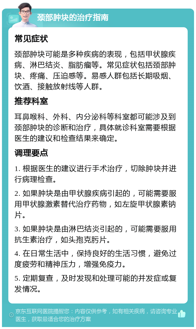 颈部肿块的治疗指南 常见症状 颈部肿块可能是多种疾病的表现，包括甲状腺疾病、淋巴结炎、脂肪瘤等。常见症状包括颈部肿块、疼痛、压迫感等。易感人群包括长期吸烟、饮酒、接触放射线等人群。 推荐科室 耳鼻喉科、外科、内分泌科等科室都可能涉及到颈部肿块的诊断和治疗，具体就诊科室需要根据医生的建议和检查结果来确定。 调理要点 1. 根据医生的建议进行手术治疗，切除肿块并进行病理检查。 2. 如果肿块是由甲状腺疾病引起的，可能需要服用甲状腺激素替代治疗药物，如左旋甲状腺素钠片。 3. 如果肿块是由淋巴结炎引起的，可能需要服用抗生素治疗，如头孢克肟片。 4. 在日常生活中，保持良好的生活习惯，避免过度疲劳和精神压力，增强免疫力。 5. 定期复查，及时发现和处理可能的并发症或复发情况。