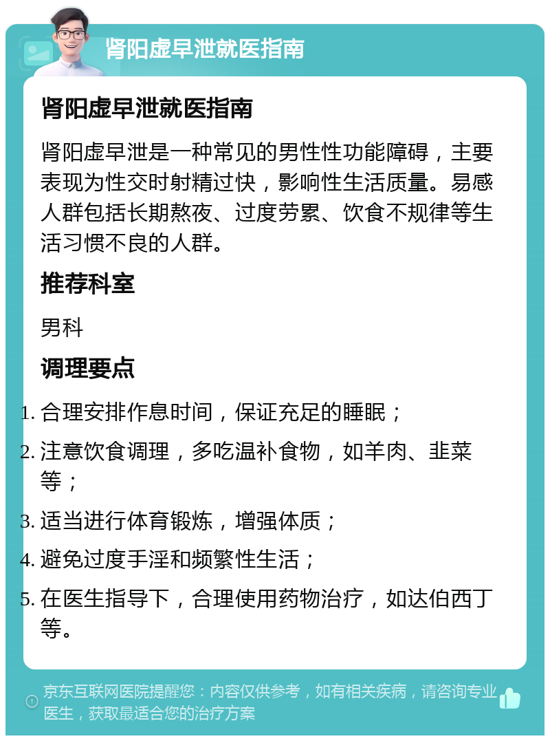 肾阳虚早泄就医指南 肾阳虚早泄就医指南 肾阳虚早泄是一种常见的男性性功能障碍，主要表现为性交时射精过快，影响性生活质量。易感人群包括长期熬夜、过度劳累、饮食不规律等生活习惯不良的人群。 推荐科室 男科 调理要点 合理安排作息时间，保证充足的睡眠； 注意饮食调理，多吃温补食物，如羊肉、韭菜等； 适当进行体育锻炼，增强体质； 避免过度手淫和频繁性生活； 在医生指导下，合理使用药物治疗，如达伯西丁等。