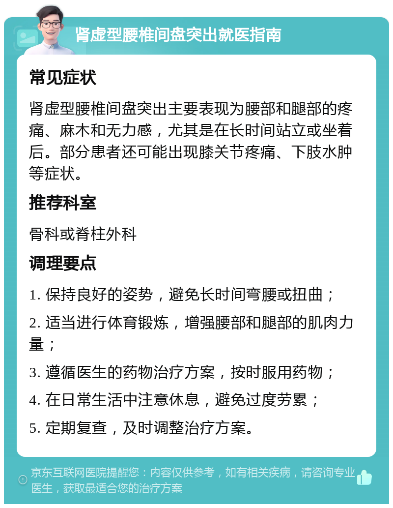 肾虚型腰椎间盘突出就医指南 常见症状 肾虚型腰椎间盘突出主要表现为腰部和腿部的疼痛、麻木和无力感，尤其是在长时间站立或坐着后。部分患者还可能出现膝关节疼痛、下肢水肿等症状。 推荐科室 骨科或脊柱外科 调理要点 1. 保持良好的姿势，避免长时间弯腰或扭曲； 2. 适当进行体育锻炼，增强腰部和腿部的肌肉力量； 3. 遵循医生的药物治疗方案，按时服用药物； 4. 在日常生活中注意休息，避免过度劳累； 5. 定期复查，及时调整治疗方案。