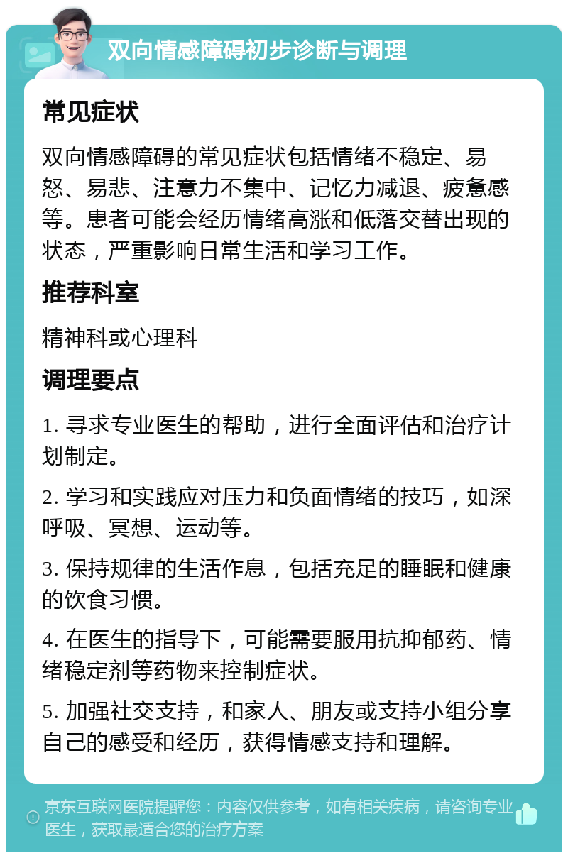 双向情感障碍初步诊断与调理 常见症状 双向情感障碍的常见症状包括情绪不稳定、易怒、易悲、注意力不集中、记忆力减退、疲惫感等。患者可能会经历情绪高涨和低落交替出现的状态，严重影响日常生活和学习工作。 推荐科室 精神科或心理科 调理要点 1. 寻求专业医生的帮助，进行全面评估和治疗计划制定。 2. 学习和实践应对压力和负面情绪的技巧，如深呼吸、冥想、运动等。 3. 保持规律的生活作息，包括充足的睡眠和健康的饮食习惯。 4. 在医生的指导下，可能需要服用抗抑郁药、情绪稳定剂等药物来控制症状。 5. 加强社交支持，和家人、朋友或支持小组分享自己的感受和经历，获得情感支持和理解。