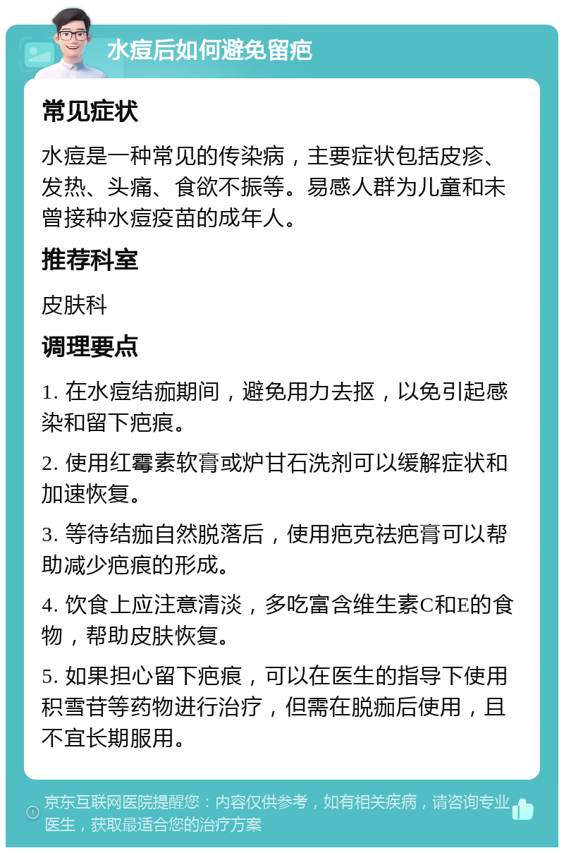 水痘后如何避免留疤 常见症状 水痘是一种常见的传染病，主要症状包括皮疹、发热、头痛、食欲不振等。易感人群为儿童和未曾接种水痘疫苗的成年人。 推荐科室 皮肤科 调理要点 1. 在水痘结痂期间，避免用力去抠，以免引起感染和留下疤痕。 2. 使用红霉素软膏或炉甘石洗剂可以缓解症状和加速恢复。 3. 等待结痂自然脱落后，使用疤克祛疤膏可以帮助减少疤痕的形成。 4. 饮食上应注意清淡，多吃富含维生素C和E的食物，帮助皮肤恢复。 5. 如果担心留下疤痕，可以在医生的指导下使用积雪苷等药物进行治疗，但需在脱痂后使用，且不宜长期服用。