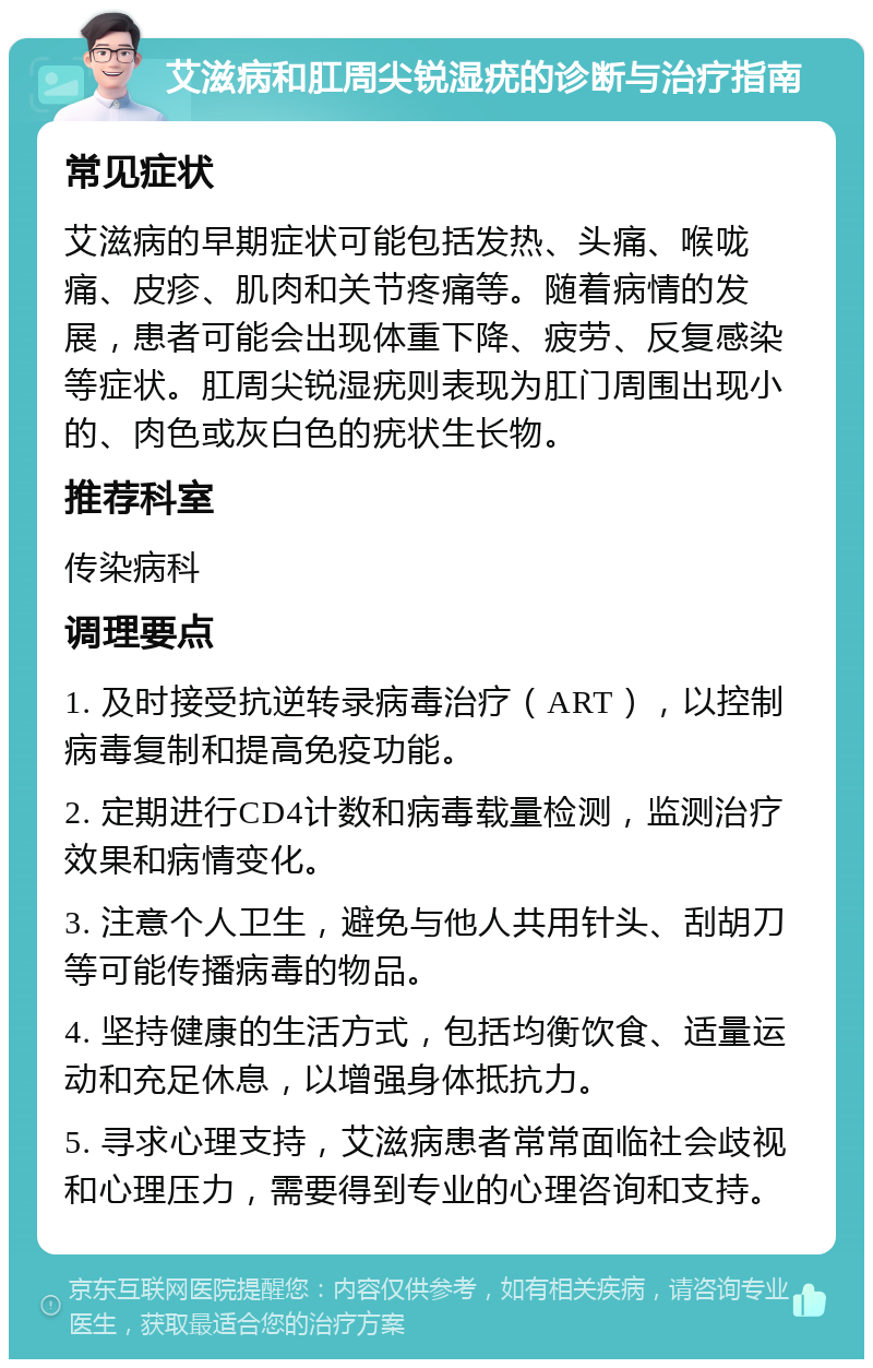 艾滋病和肛周尖锐湿疣的诊断与治疗指南 常见症状 艾滋病的早期症状可能包括发热、头痛、喉咙痛、皮疹、肌肉和关节疼痛等。随着病情的发展，患者可能会出现体重下降、疲劳、反复感染等症状。肛周尖锐湿疣则表现为肛门周围出现小的、肉色或灰白色的疣状生长物。 推荐科室 传染病科 调理要点 1. 及时接受抗逆转录病毒治疗（ART），以控制病毒复制和提高免疫功能。 2. 定期进行CD4计数和病毒载量检测，监测治疗效果和病情变化。 3. 注意个人卫生，避免与他人共用针头、刮胡刀等可能传播病毒的物品。 4. 坚持健康的生活方式，包括均衡饮食、适量运动和充足休息，以增强身体抵抗力。 5. 寻求心理支持，艾滋病患者常常面临社会歧视和心理压力，需要得到专业的心理咨询和支持。