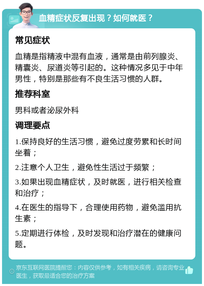 血精症状反复出现？如何就医？ 常见症状 血精是指精液中混有血液，通常是由前列腺炎、精囊炎、尿道炎等引起的。这种情况多见于中年男性，特别是那些有不良生活习惯的人群。 推荐科室 男科或者泌尿外科 调理要点 1.保持良好的生活习惯，避免过度劳累和长时间坐着； 2.注意个人卫生，避免性生活过于频繁； 3.如果出现血精症状，及时就医，进行相关检查和治疗； 4.在医生的指导下，合理使用药物，避免滥用抗生素； 5.定期进行体检，及时发现和治疗潜在的健康问题。