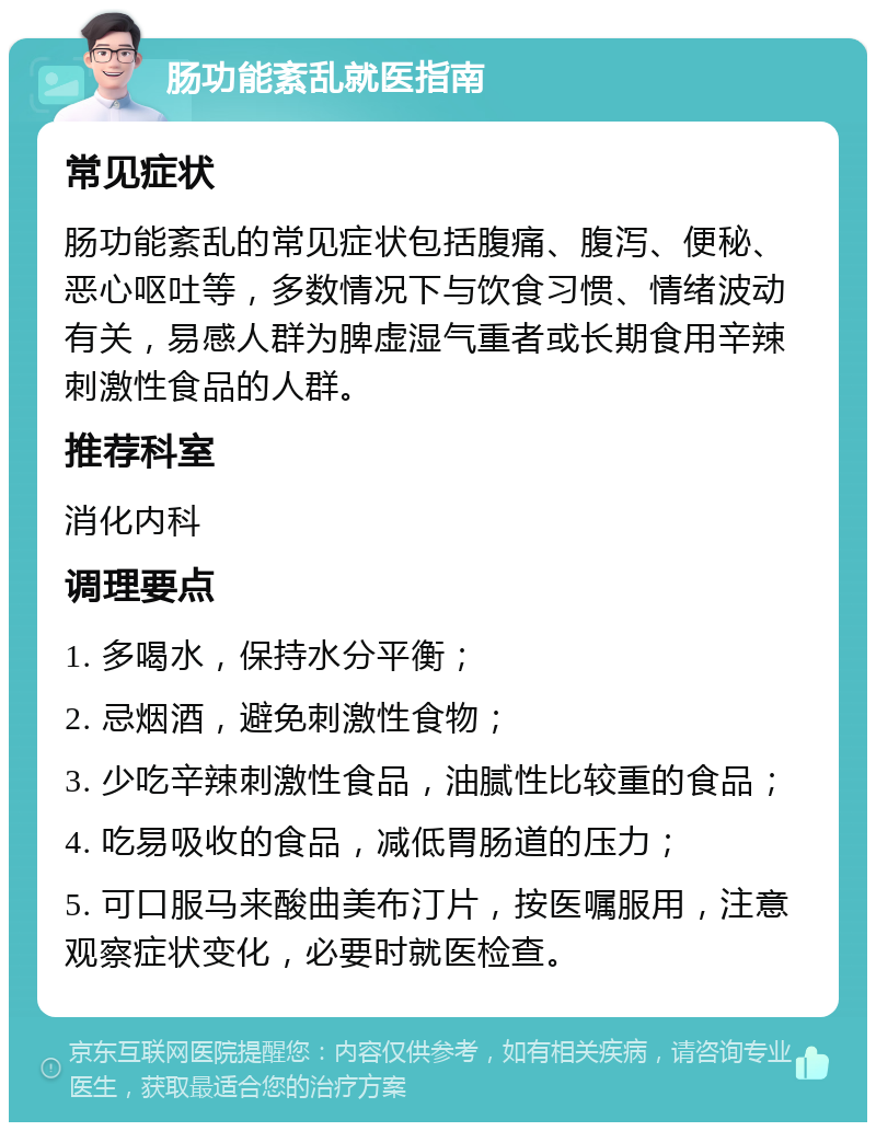 肠功能紊乱就医指南 常见症状 肠功能紊乱的常见症状包括腹痛、腹泻、便秘、恶心呕吐等，多数情况下与饮食习惯、情绪波动有关，易感人群为脾虚湿气重者或长期食用辛辣刺激性食品的人群。 推荐科室 消化内科 调理要点 1. 多喝水，保持水分平衡； 2. 忌烟酒，避免刺激性食物； 3. 少吃辛辣刺激性食品，油腻性比较重的食品； 4. 吃易吸收的食品，减低胃肠道的压力； 5. 可口服马来酸曲美布汀片，按医嘱服用，注意观察症状变化，必要时就医检查。