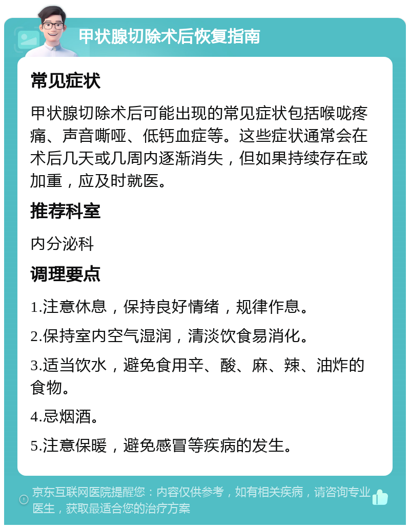 甲状腺切除术后恢复指南 常见症状 甲状腺切除术后可能出现的常见症状包括喉咙疼痛、声音嘶哑、低钙血症等。这些症状通常会在术后几天或几周内逐渐消失，但如果持续存在或加重，应及时就医。 推荐科室 内分泌科 调理要点 1.注意休息，保持良好情绪，规律作息。 2.保持室内空气湿润，清淡饮食易消化。 3.适当饮水，避免食用辛、酸、麻、辣、油炸的食物。 4.忌烟酒。 5.注意保暖，避免感冒等疾病的发生。