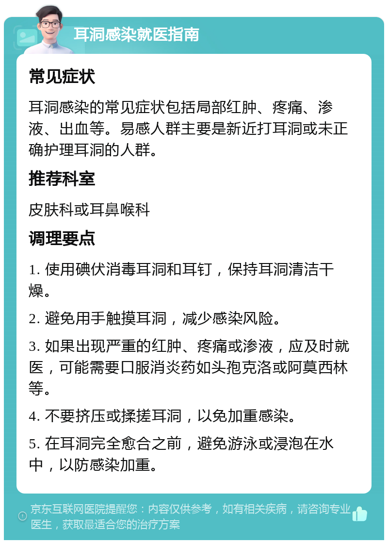 耳洞感染就医指南 常见症状 耳洞感染的常见症状包括局部红肿、疼痛、渗液、出血等。易感人群主要是新近打耳洞或未正确护理耳洞的人群。 推荐科室 皮肤科或耳鼻喉科 调理要点 1. 使用碘伏消毒耳洞和耳钉，保持耳洞清洁干燥。 2. 避免用手触摸耳洞，减少感染风险。 3. 如果出现严重的红肿、疼痛或渗液，应及时就医，可能需要口服消炎药如头孢克洛或阿莫西林等。 4. 不要挤压或揉搓耳洞，以免加重感染。 5. 在耳洞完全愈合之前，避免游泳或浸泡在水中，以防感染加重。