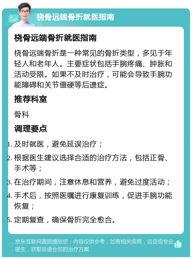 桡骨远端骨折就医指南 桡骨远端骨折就医指南 桡骨远端骨折是一种常见的骨折类型，多见于年轻人和老年人。主要症状包括手腕疼痛、肿胀和活动受限。如果不及时治疗，可能会导致手腕功能障碍和关节僵硬等后遗症。 推荐科室 骨科 调理要点 及时就医，避免延误治疗； 根据医生建议选择合适的治疗方法，包括正骨、手术等； 在治疗期间，注意休息和营养，避免过度活动； 手术后，按照医嘱进行康复训练，促进手腕功能恢复； 定期复查，确保骨折完全愈合。