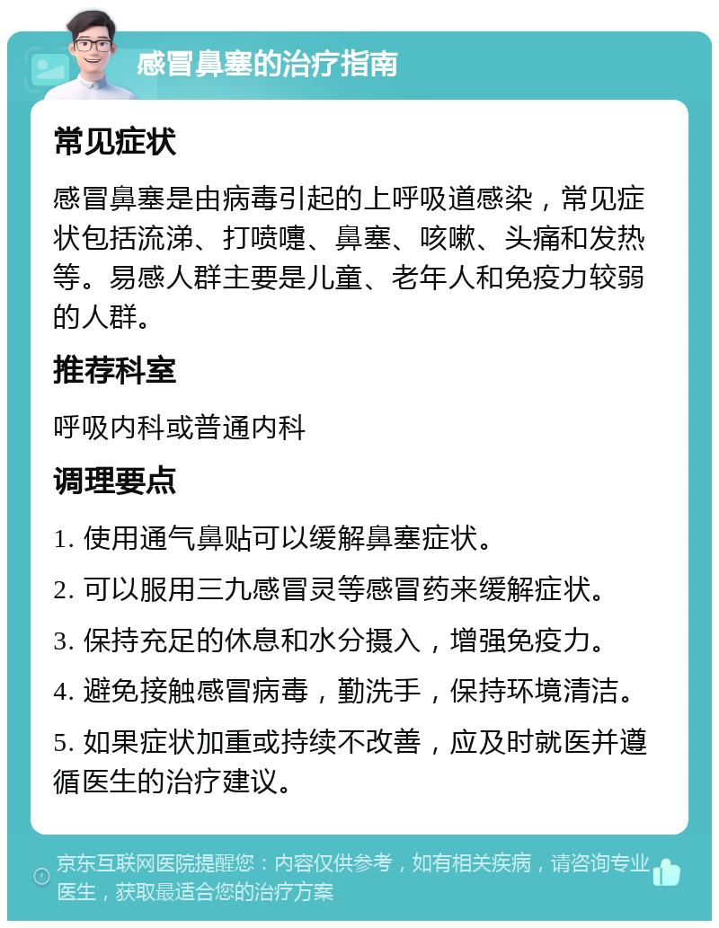 感冒鼻塞的治疗指南 常见症状 感冒鼻塞是由病毒引起的上呼吸道感染，常见症状包括流涕、打喷嚏、鼻塞、咳嗽、头痛和发热等。易感人群主要是儿童、老年人和免疫力较弱的人群。 推荐科室 呼吸内科或普通内科 调理要点 1. 使用通气鼻贴可以缓解鼻塞症状。 2. 可以服用三九感冒灵等感冒药来缓解症状。 3. 保持充足的休息和水分摄入，增强免疫力。 4. 避免接触感冒病毒，勤洗手，保持环境清洁。 5. 如果症状加重或持续不改善，应及时就医并遵循医生的治疗建议。