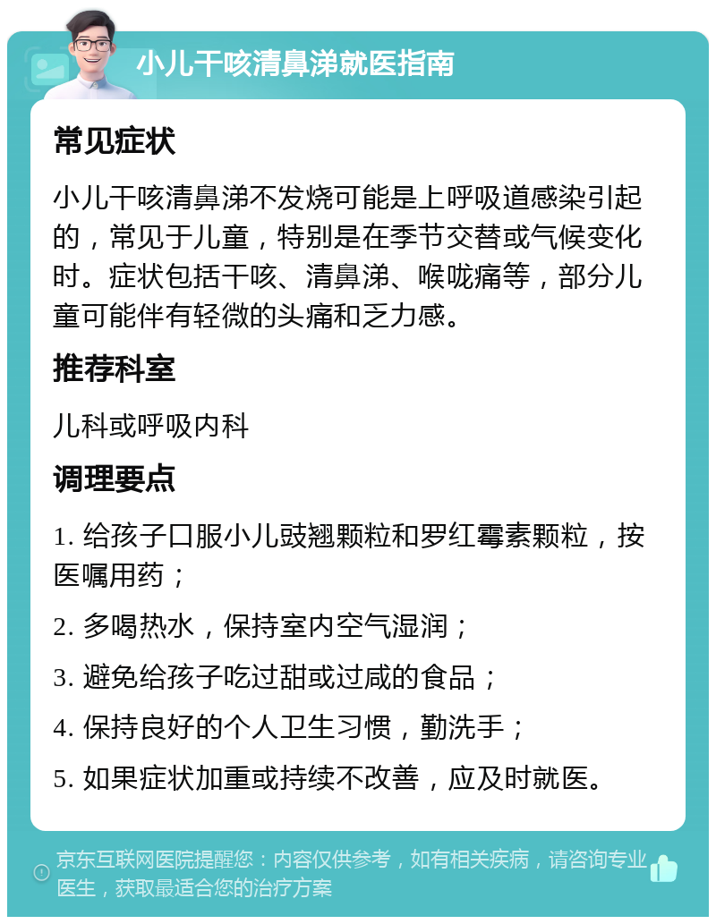 小儿干咳清鼻涕就医指南 常见症状 小儿干咳清鼻涕不发烧可能是上呼吸道感染引起的，常见于儿童，特别是在季节交替或气候变化时。症状包括干咳、清鼻涕、喉咙痛等，部分儿童可能伴有轻微的头痛和乏力感。 推荐科室 儿科或呼吸内科 调理要点 1. 给孩子口服小儿豉翘颗粒和罗红霉素颗粒，按医嘱用药； 2. 多喝热水，保持室内空气湿润； 3. 避免给孩子吃过甜或过咸的食品； 4. 保持良好的个人卫生习惯，勤洗手； 5. 如果症状加重或持续不改善，应及时就医。