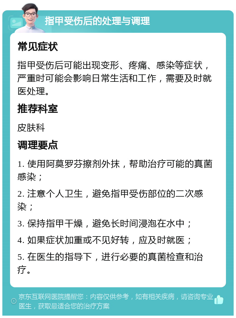 指甲受伤后的处理与调理 常见症状 指甲受伤后可能出现变形、疼痛、感染等症状，严重时可能会影响日常生活和工作，需要及时就医处理。 推荐科室 皮肤科 调理要点 1. 使用阿莫罗芬擦剂外抹，帮助治疗可能的真菌感染； 2. 注意个人卫生，避免指甲受伤部位的二次感染； 3. 保持指甲干燥，避免长时间浸泡在水中； 4. 如果症状加重或不见好转，应及时就医； 5. 在医生的指导下，进行必要的真菌检查和治疗。