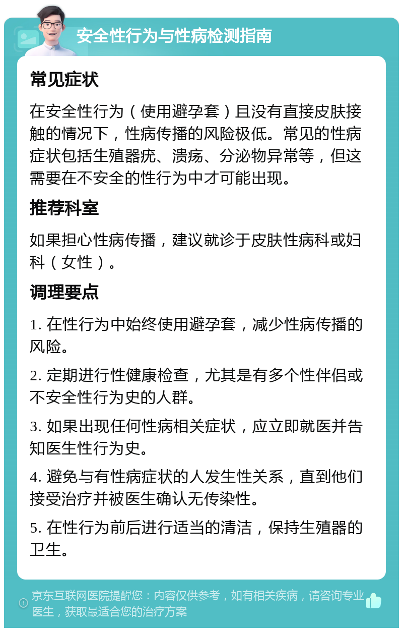 安全性行为与性病检测指南 常见症状 在安全性行为（使用避孕套）且没有直接皮肤接触的情况下，性病传播的风险极低。常见的性病症状包括生殖器疣、溃疡、分泌物异常等，但这需要在不安全的性行为中才可能出现。 推荐科室 如果担心性病传播，建议就诊于皮肤性病科或妇科（女性）。 调理要点 1. 在性行为中始终使用避孕套，减少性病传播的风险。 2. 定期进行性健康检查，尤其是有多个性伴侣或不安全性行为史的人群。 3. 如果出现任何性病相关症状，应立即就医并告知医生性行为史。 4. 避免与有性病症状的人发生性关系，直到他们接受治疗并被医生确认无传染性。 5. 在性行为前后进行适当的清洁，保持生殖器的卫生。