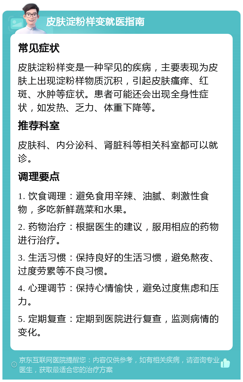 皮肤淀粉样变就医指南 常见症状 皮肤淀粉样变是一种罕见的疾病，主要表现为皮肤上出现淀粉样物质沉积，引起皮肤瘙痒、红斑、水肿等症状。患者可能还会出现全身性症状，如发热、乏力、体重下降等。 推荐科室 皮肤科、内分泌科、肾脏科等相关科室都可以就诊。 调理要点 1. 饮食调理：避免食用辛辣、油腻、刺激性食物，多吃新鲜蔬菜和水果。 2. 药物治疗：根据医生的建议，服用相应的药物进行治疗。 3. 生活习惯：保持良好的生活习惯，避免熬夜、过度劳累等不良习惯。 4. 心理调节：保持心情愉快，避免过度焦虑和压力。 5. 定期复查：定期到医院进行复查，监测病情的变化。