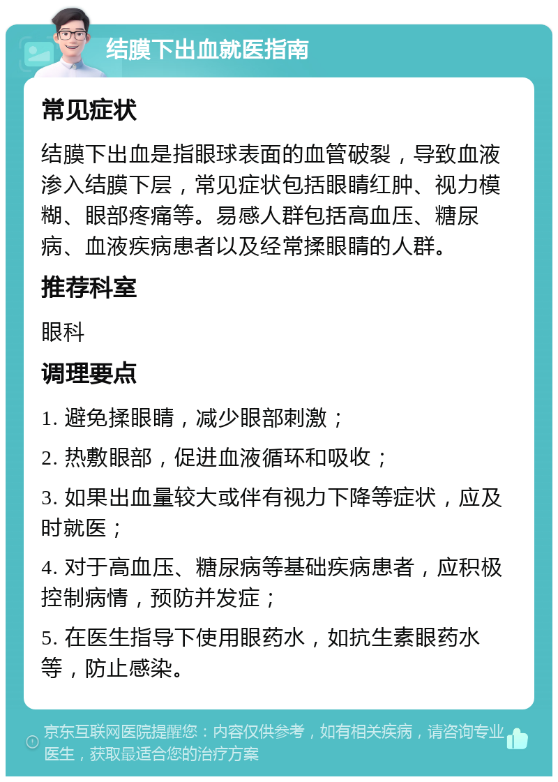 结膜下出血就医指南 常见症状 结膜下出血是指眼球表面的血管破裂，导致血液渗入结膜下层，常见症状包括眼睛红肿、视力模糊、眼部疼痛等。易感人群包括高血压、糖尿病、血液疾病患者以及经常揉眼睛的人群。 推荐科室 眼科 调理要点 1. 避免揉眼睛，减少眼部刺激； 2. 热敷眼部，促进血液循环和吸收； 3. 如果出血量较大或伴有视力下降等症状，应及时就医； 4. 对于高血压、糖尿病等基础疾病患者，应积极控制病情，预防并发症； 5. 在医生指导下使用眼药水，如抗生素眼药水等，防止感染。