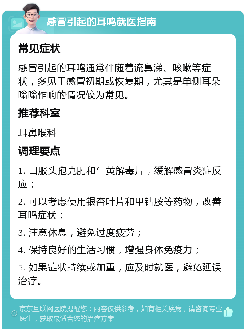 感冒引起的耳鸣就医指南 常见症状 感冒引起的耳鸣通常伴随着流鼻涕、咳嗽等症状，多见于感冒初期或恢复期，尤其是单侧耳朵嗡嗡作响的情况较为常见。 推荐科室 耳鼻喉科 调理要点 1. 口服头孢克肟和牛黄解毒片，缓解感冒炎症反应； 2. 可以考虑使用银杏叶片和甲钴胺等药物，改善耳鸣症状； 3. 注意休息，避免过度疲劳； 4. 保持良好的生活习惯，增强身体免疫力； 5. 如果症状持续或加重，应及时就医，避免延误治疗。