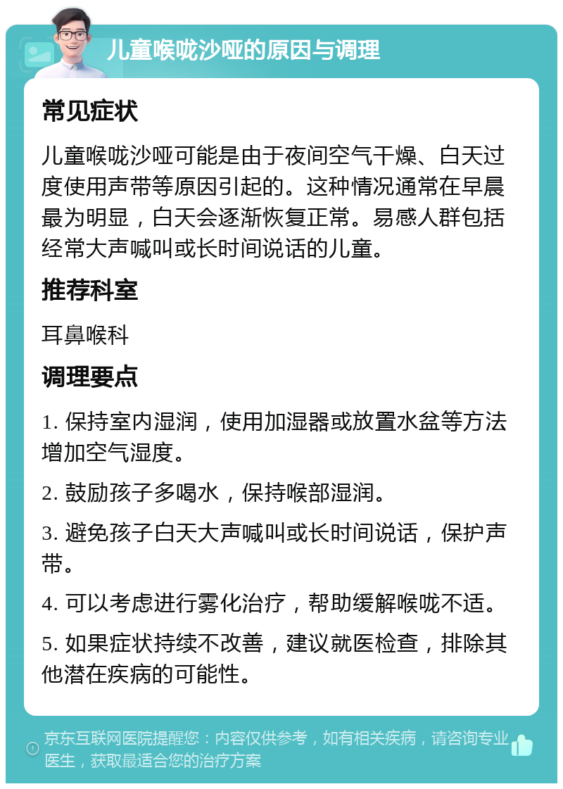 儿童喉咙沙哑的原因与调理 常见症状 儿童喉咙沙哑可能是由于夜间空气干燥、白天过度使用声带等原因引起的。这种情况通常在早晨最为明显，白天会逐渐恢复正常。易感人群包括经常大声喊叫或长时间说话的儿童。 推荐科室 耳鼻喉科 调理要点 1. 保持室内湿润，使用加湿器或放置水盆等方法增加空气湿度。 2. 鼓励孩子多喝水，保持喉部湿润。 3. 避免孩子白天大声喊叫或长时间说话，保护声带。 4. 可以考虑进行雾化治疗，帮助缓解喉咙不适。 5. 如果症状持续不改善，建议就医检查，排除其他潜在疾病的可能性。