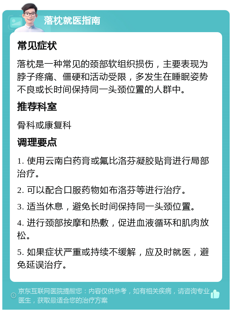 落枕就医指南 常见症状 落枕是一种常见的颈部软组织损伤，主要表现为脖子疼痛、僵硬和活动受限，多发生在睡眠姿势不良或长时间保持同一头颈位置的人群中。 推荐科室 骨科或康复科 调理要点 1. 使用云南白药膏或氟比洛芬凝胶贴膏进行局部治疗。 2. 可以配合口服药物如布洛芬等进行治疗。 3. 适当休息，避免长时间保持同一头颈位置。 4. 进行颈部按摩和热敷，促进血液循环和肌肉放松。 5. 如果症状严重或持续不缓解，应及时就医，避免延误治疗。