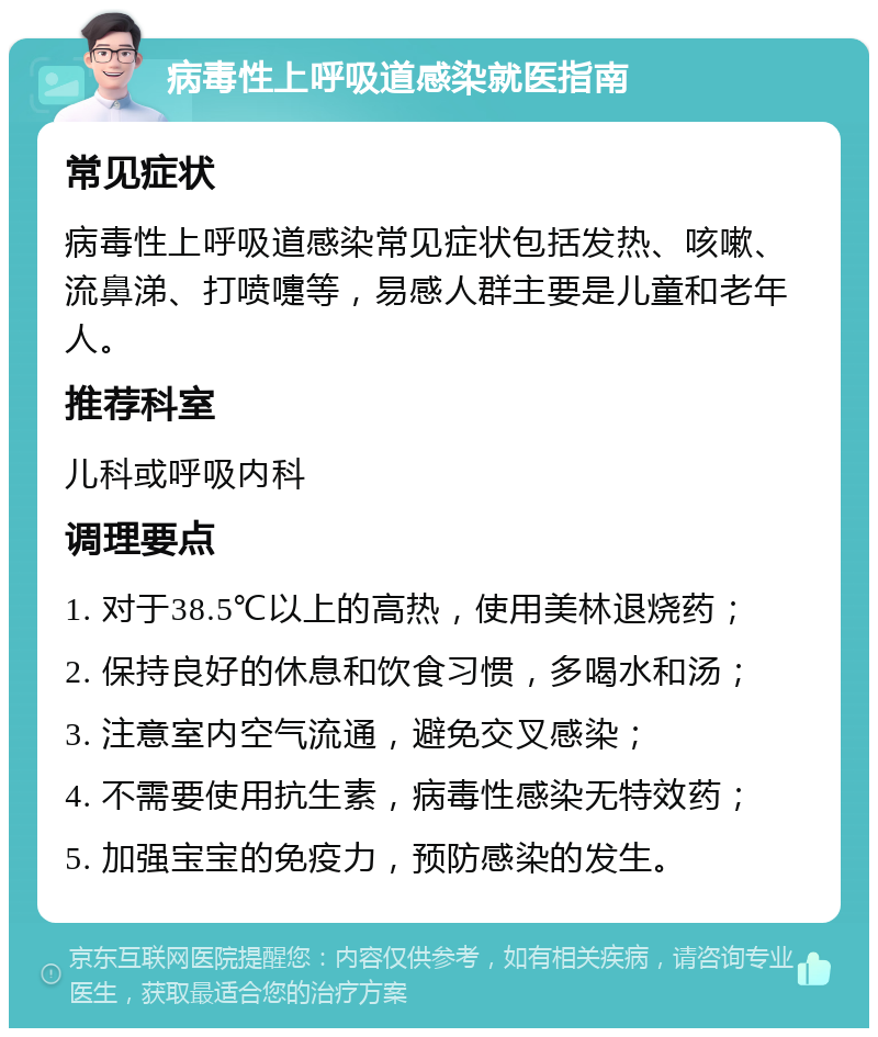 病毒性上呼吸道感染就医指南 常见症状 病毒性上呼吸道感染常见症状包括发热、咳嗽、流鼻涕、打喷嚏等，易感人群主要是儿童和老年人。 推荐科室 儿科或呼吸内科 调理要点 1. 对于38.5℃以上的高热，使用美林退烧药； 2. 保持良好的休息和饮食习惯，多喝水和汤； 3. 注意室内空气流通，避免交叉感染； 4. 不需要使用抗生素，病毒性感染无特效药； 5. 加强宝宝的免疫力，预防感染的发生。