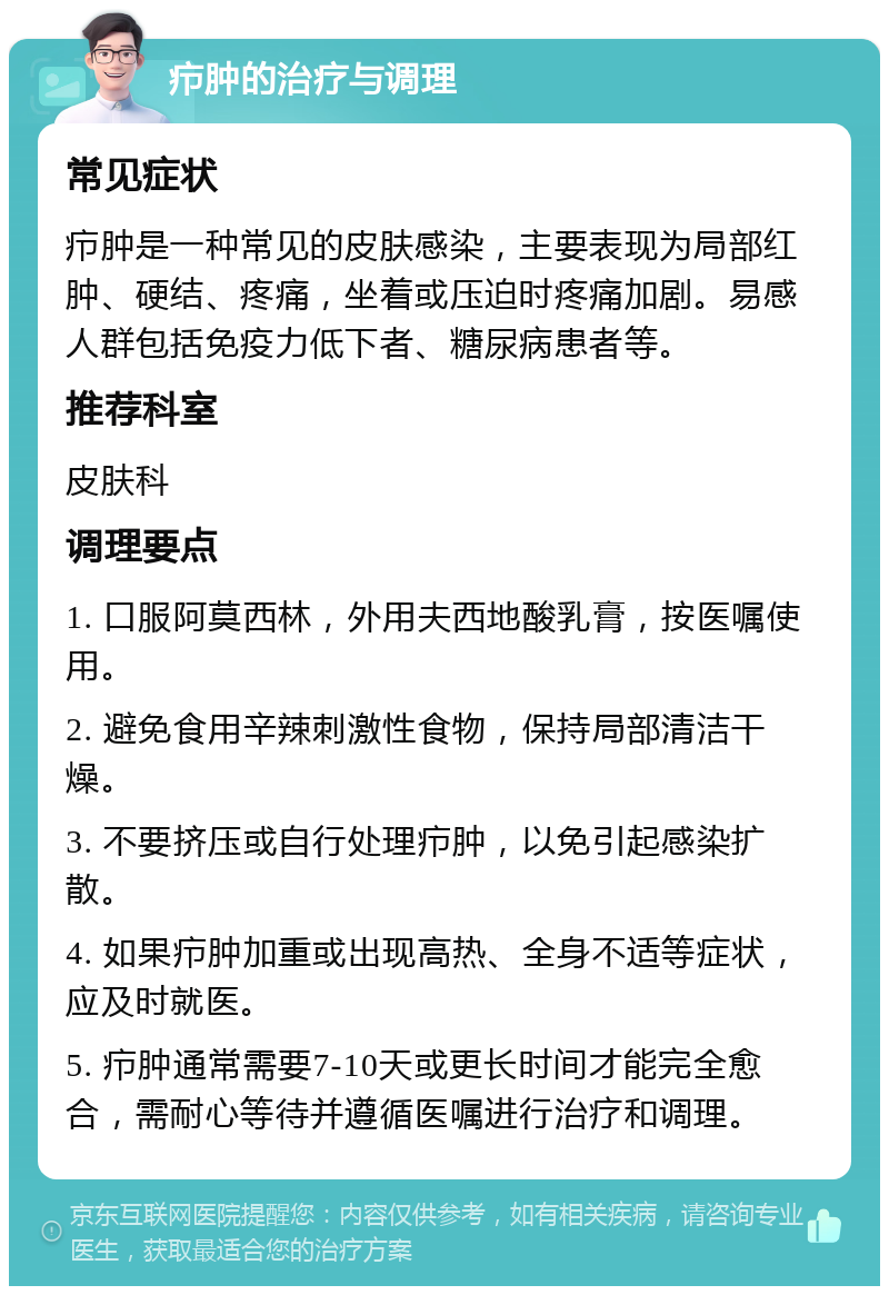 疖肿的治疗与调理 常见症状 疖肿是一种常见的皮肤感染，主要表现为局部红肿、硬结、疼痛，坐着或压迫时疼痛加剧。易感人群包括免疫力低下者、糖尿病患者等。 推荐科室 皮肤科 调理要点 1. 口服阿莫西林，外用夫西地酸乳膏，按医嘱使用。 2. 避免食用辛辣刺激性食物，保持局部清洁干燥。 3. 不要挤压或自行处理疖肿，以免引起感染扩散。 4. 如果疖肿加重或出现高热、全身不适等症状，应及时就医。 5. 疖肿通常需要7-10天或更长时间才能完全愈合，需耐心等待并遵循医嘱进行治疗和调理。