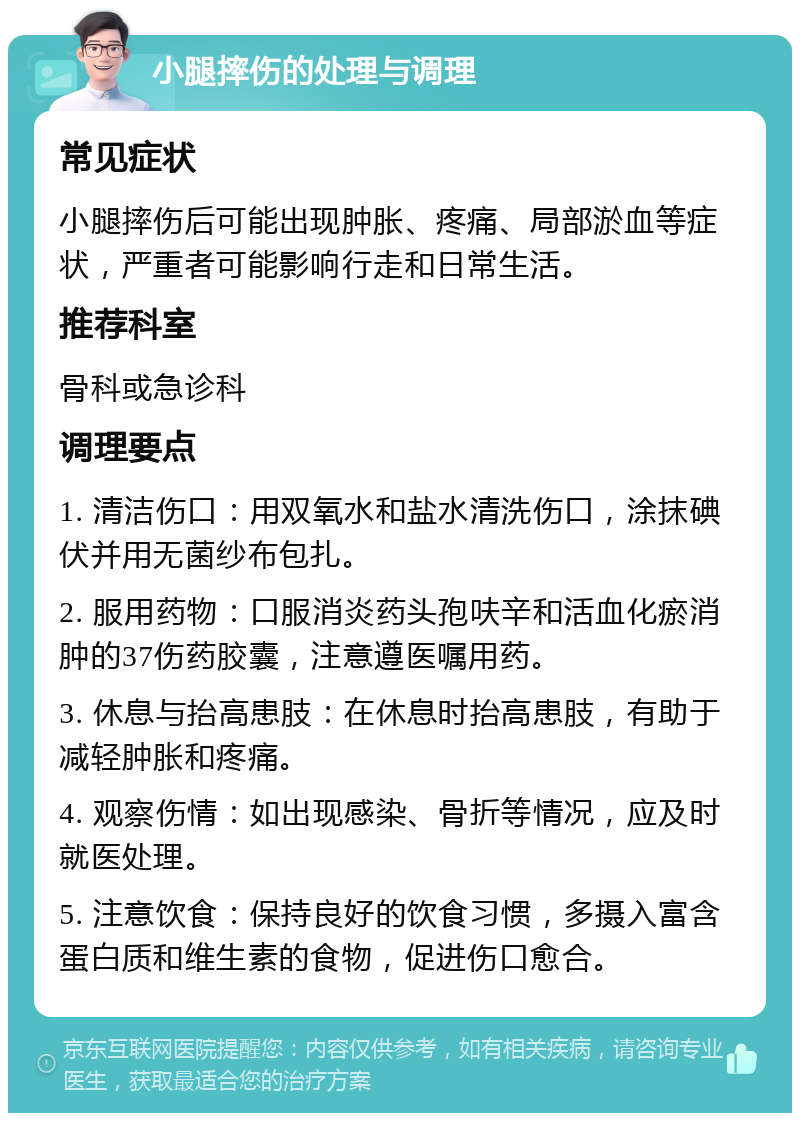 小腿摔伤的处理与调理 常见症状 小腿摔伤后可能出现肿胀、疼痛、局部淤血等症状，严重者可能影响行走和日常生活。 推荐科室 骨科或急诊科 调理要点 1. 清洁伤口：用双氧水和盐水清洗伤口，涂抹碘伏并用无菌纱布包扎。 2. 服用药物：口服消炎药头孢呋辛和活血化瘀消肿的37伤药胶囊，注意遵医嘱用药。 3. 休息与抬高患肢：在休息时抬高患肢，有助于减轻肿胀和疼痛。 4. 观察伤情：如出现感染、骨折等情况，应及时就医处理。 5. 注意饮食：保持良好的饮食习惯，多摄入富含蛋白质和维生素的食物，促进伤口愈合。