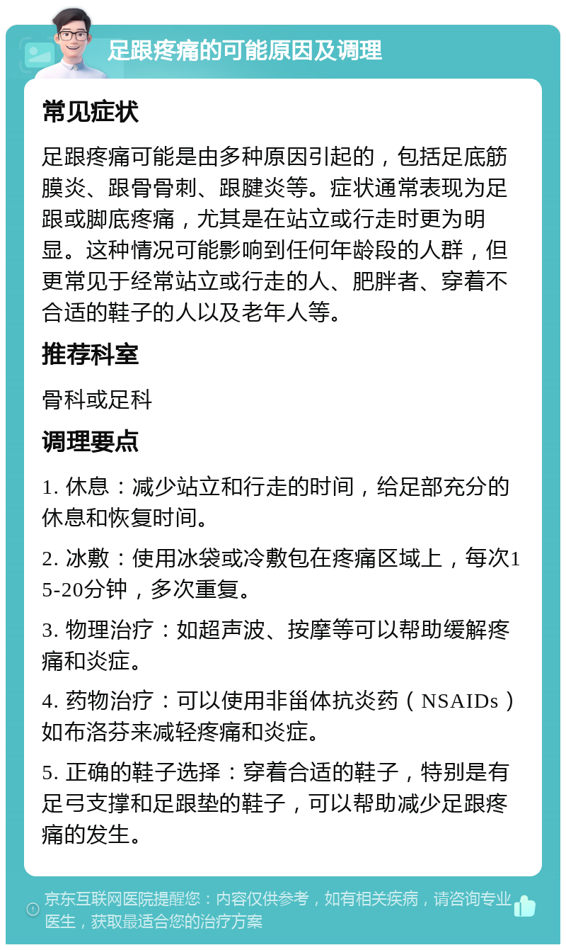 足跟疼痛的可能原因及调理 常见症状 足跟疼痛可能是由多种原因引起的，包括足底筋膜炎、跟骨骨刺、跟腱炎等。症状通常表现为足跟或脚底疼痛，尤其是在站立或行走时更为明显。这种情况可能影响到任何年龄段的人群，但更常见于经常站立或行走的人、肥胖者、穿着不合适的鞋子的人以及老年人等。 推荐科室 骨科或足科 调理要点 1. 休息：减少站立和行走的时间，给足部充分的休息和恢复时间。 2. 冰敷：使用冰袋或冷敷包在疼痛区域上，每次15-20分钟，多次重复。 3. 物理治疗：如超声波、按摩等可以帮助缓解疼痛和炎症。 4. 药物治疗：可以使用非甾体抗炎药（NSAIDs）如布洛芬来减轻疼痛和炎症。 5. 正确的鞋子选择：穿着合适的鞋子，特别是有足弓支撑和足跟垫的鞋子，可以帮助减少足跟疼痛的发生。