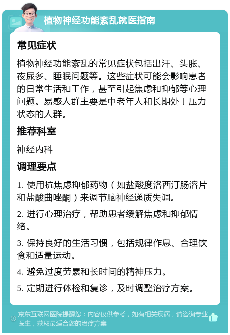 植物神经功能紊乱就医指南 常见症状 植物神经功能紊乱的常见症状包括出汗、头胀、夜尿多、睡眠问题等。这些症状可能会影响患者的日常生活和工作，甚至引起焦虑和抑郁等心理问题。易感人群主要是中老年人和长期处于压力状态的人群。 推荐科室 神经内科 调理要点 1. 使用抗焦虑抑郁药物（如盐酸度洛西汀肠溶片和盐酸曲唑酮）来调节脑神经递质失调。 2. 进行心理治疗，帮助患者缓解焦虑和抑郁情绪。 3. 保持良好的生活习惯，包括规律作息、合理饮食和适量运动。 4. 避免过度劳累和长时间的精神压力。 5. 定期进行体检和复诊，及时调整治疗方案。