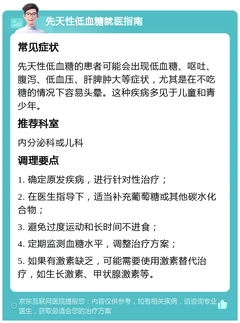 先天性低血糖就医指南 常见症状 先天性低血糖的患者可能会出现低血糖、呕吐、腹泻、低血压、肝脾肿大等症状，尤其是在不吃糖的情况下容易头晕。这种疾病多见于儿童和青少年。 推荐科室 内分泌科或儿科 调理要点 1. 确定原发疾病，进行针对性治疗； 2. 在医生指导下，适当补充葡萄糖或其他碳水化合物； 3. 避免过度运动和长时间不进食； 4. 定期监测血糖水平，调整治疗方案； 5. 如果有激素缺乏，可能需要使用激素替代治疗，如生长激素、甲状腺激素等。