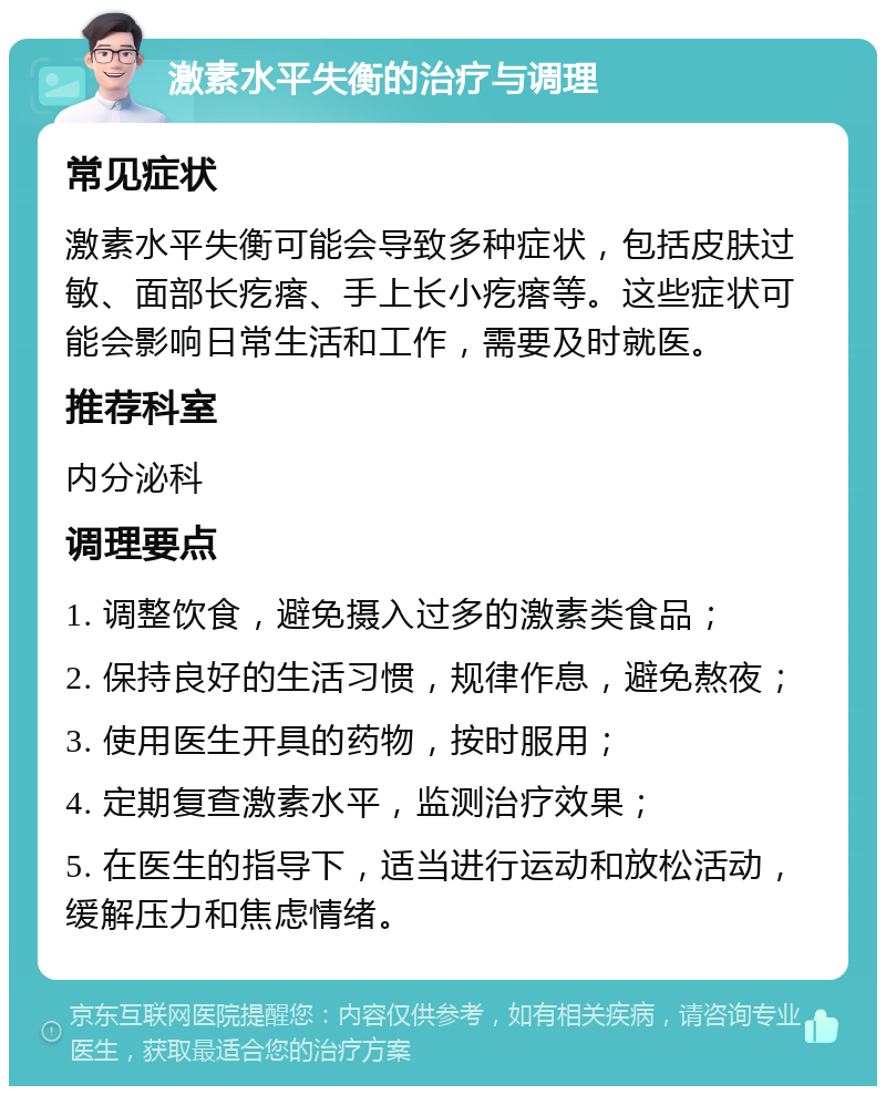 激素水平失衡的治疗与调理 常见症状 激素水平失衡可能会导致多种症状，包括皮肤过敏、面部长疙瘩、手上长小疙瘩等。这些症状可能会影响日常生活和工作，需要及时就医。 推荐科室 内分泌科 调理要点 1. 调整饮食，避免摄入过多的激素类食品； 2. 保持良好的生活习惯，规律作息，避免熬夜； 3. 使用医生开具的药物，按时服用； 4. 定期复查激素水平，监测治疗效果； 5. 在医生的指导下，适当进行运动和放松活动，缓解压力和焦虑情绪。