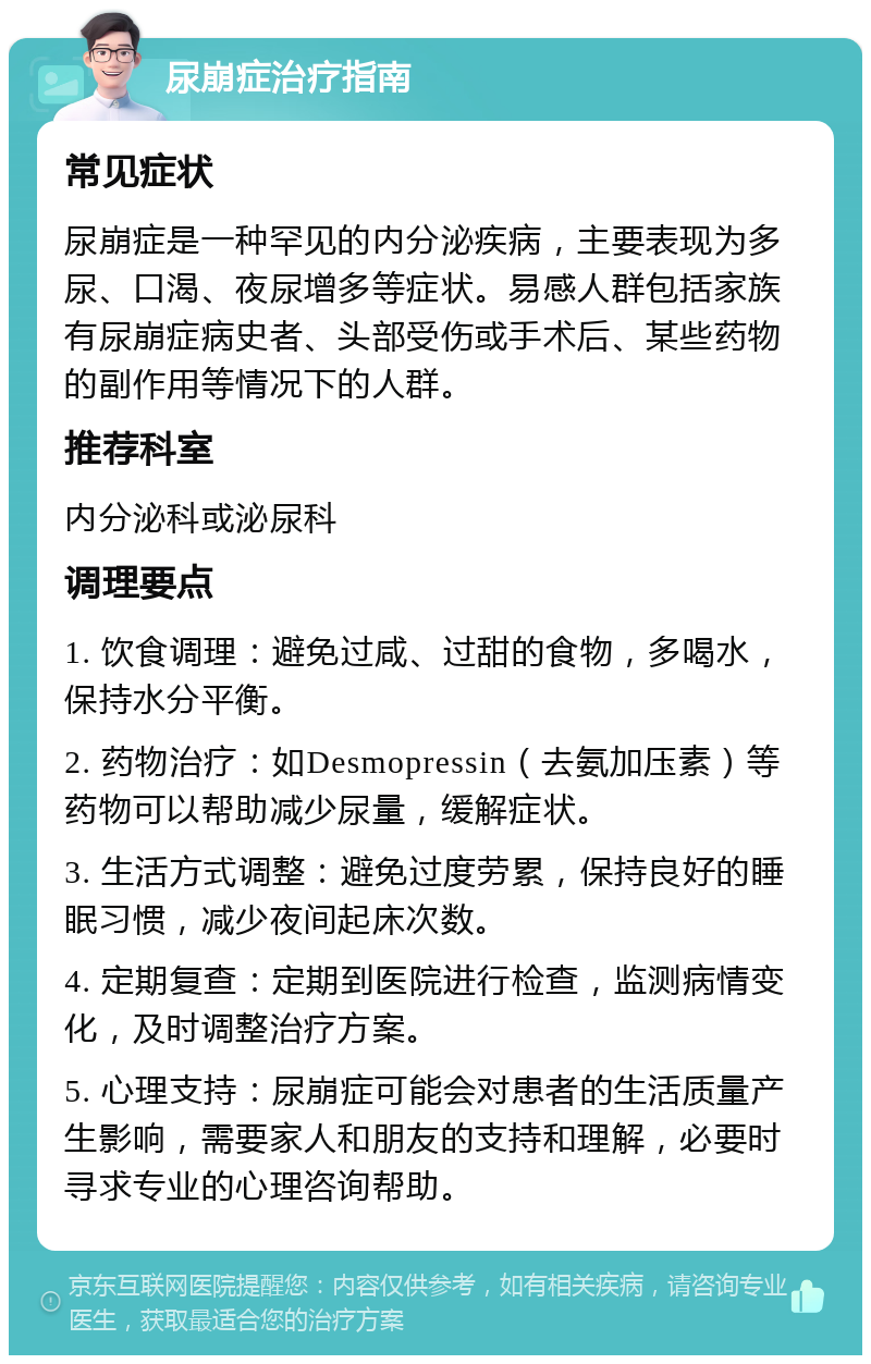 尿崩症治疗指南 常见症状 尿崩症是一种罕见的内分泌疾病，主要表现为多尿、口渴、夜尿增多等症状。易感人群包括家族有尿崩症病史者、头部受伤或手术后、某些药物的副作用等情况下的人群。 推荐科室 内分泌科或泌尿科 调理要点 1. 饮食调理：避免过咸、过甜的食物，多喝水，保持水分平衡。 2. 药物治疗：如Desmopressin（去氨加压素）等药物可以帮助减少尿量，缓解症状。 3. 生活方式调整：避免过度劳累，保持良好的睡眠习惯，减少夜间起床次数。 4. 定期复查：定期到医院进行检查，监测病情变化，及时调整治疗方案。 5. 心理支持：尿崩症可能会对患者的生活质量产生影响，需要家人和朋友的支持和理解，必要时寻求专业的心理咨询帮助。