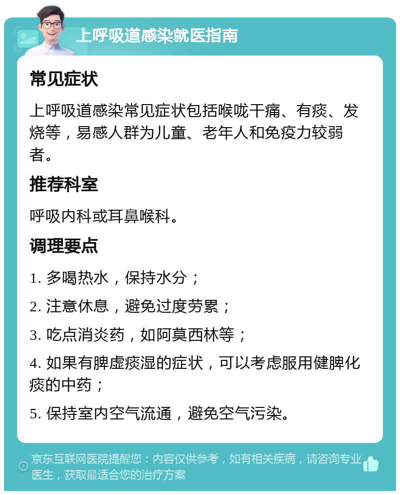 上呼吸道感染就医指南 常见症状 上呼吸道感染常见症状包括喉咙干痛、有痰、发烧等，易感人群为儿童、老年人和免疫力较弱者。 推荐科室 呼吸内科或耳鼻喉科。 调理要点 1. 多喝热水，保持水分； 2. 注意休息，避免过度劳累； 3. 吃点消炎药，如阿莫西林等； 4. 如果有脾虚痰湿的症状，可以考虑服用健脾化痰的中药； 5. 保持室内空气流通，避免空气污染。