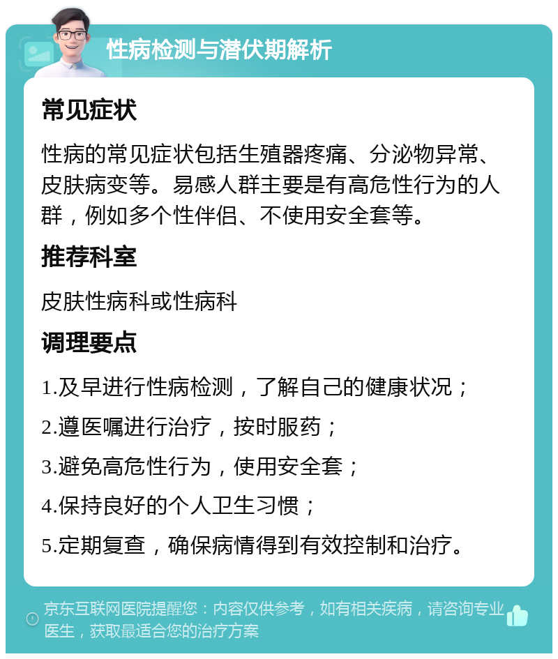 性病检测与潜伏期解析 常见症状 性病的常见症状包括生殖器疼痛、分泌物异常、皮肤病变等。易感人群主要是有高危性行为的人群，例如多个性伴侣、不使用安全套等。 推荐科室 皮肤性病科或性病科 调理要点 1.及早进行性病检测，了解自己的健康状况； 2.遵医嘱进行治疗，按时服药； 3.避免高危性行为，使用安全套； 4.保持良好的个人卫生习惯； 5.定期复查，确保病情得到有效控制和治疗。