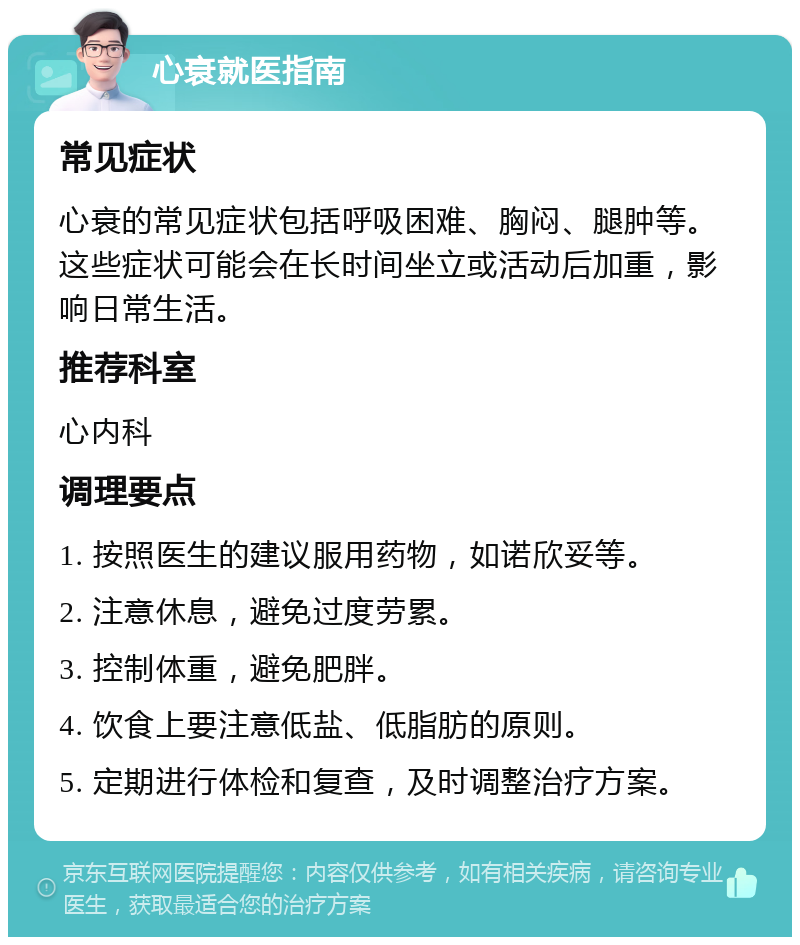 心衰就医指南 常见症状 心衰的常见症状包括呼吸困难、胸闷、腿肿等。这些症状可能会在长时间坐立或活动后加重，影响日常生活。 推荐科室 心内科 调理要点 1. 按照医生的建议服用药物，如诺欣妥等。 2. 注意休息，避免过度劳累。 3. 控制体重，避免肥胖。 4. 饮食上要注意低盐、低脂肪的原则。 5. 定期进行体检和复查，及时调整治疗方案。