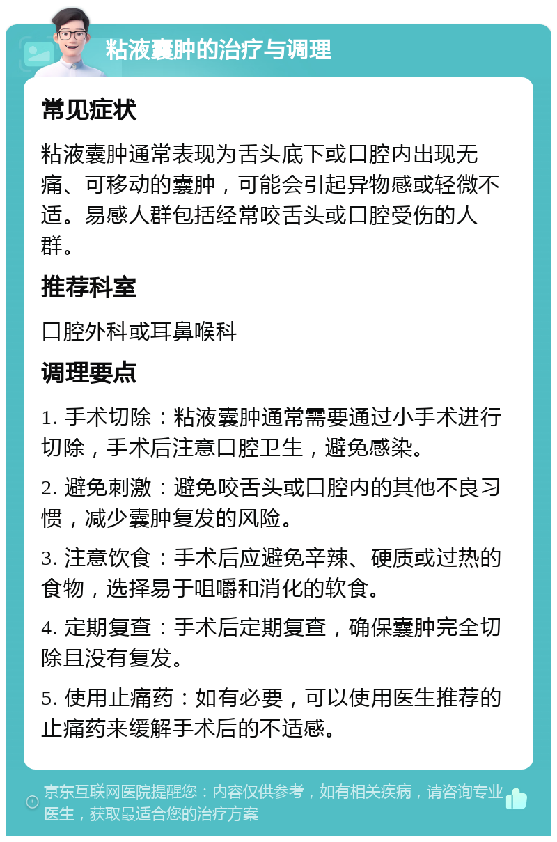 粘液囊肿的治疗与调理 常见症状 粘液囊肿通常表现为舌头底下或口腔内出现无痛、可移动的囊肿，可能会引起异物感或轻微不适。易感人群包括经常咬舌头或口腔受伤的人群。 推荐科室 口腔外科或耳鼻喉科 调理要点 1. 手术切除：粘液囊肿通常需要通过小手术进行切除，手术后注意口腔卫生，避免感染。 2. 避免刺激：避免咬舌头或口腔内的其他不良习惯，减少囊肿复发的风险。 3. 注意饮食：手术后应避免辛辣、硬质或过热的食物，选择易于咀嚼和消化的软食。 4. 定期复查：手术后定期复查，确保囊肿完全切除且没有复发。 5. 使用止痛药：如有必要，可以使用医生推荐的止痛药来缓解手术后的不适感。