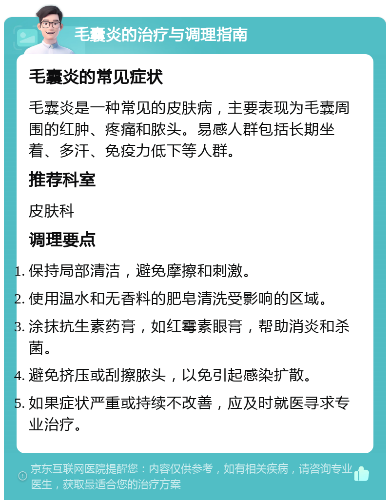 毛囊炎的治疗与调理指南 毛囊炎的常见症状 毛囊炎是一种常见的皮肤病，主要表现为毛囊周围的红肿、疼痛和脓头。易感人群包括长期坐着、多汗、免疫力低下等人群。 推荐科室 皮肤科 调理要点 保持局部清洁，避免摩擦和刺激。 使用温水和无香料的肥皂清洗受影响的区域。 涂抹抗生素药膏，如红霉素眼膏，帮助消炎和杀菌。 避免挤压或刮擦脓头，以免引起感染扩散。 如果症状严重或持续不改善，应及时就医寻求专业治疗。