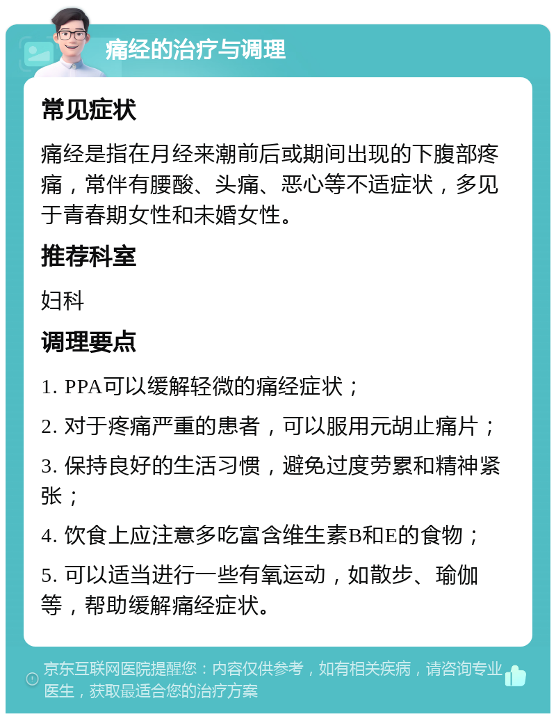 痛经的治疗与调理 常见症状 痛经是指在月经来潮前后或期间出现的下腹部疼痛，常伴有腰酸、头痛、恶心等不适症状，多见于青春期女性和未婚女性。 推荐科室 妇科 调理要点 1. PPA可以缓解轻微的痛经症状； 2. 对于疼痛严重的患者，可以服用元胡止痛片； 3. 保持良好的生活习惯，避免过度劳累和精神紧张； 4. 饮食上应注意多吃富含维生素B和E的食物； 5. 可以适当进行一些有氧运动，如散步、瑜伽等，帮助缓解痛经症状。