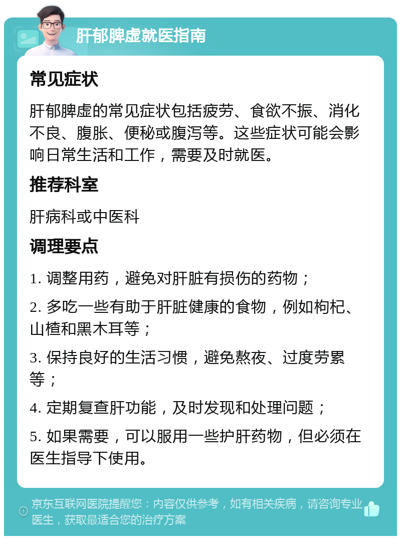 肝郁脾虚就医指南 常见症状 肝郁脾虚的常见症状包括疲劳、食欲不振、消化不良、腹胀、便秘或腹泻等。这些症状可能会影响日常生活和工作，需要及时就医。 推荐科室 肝病科或中医科 调理要点 1. 调整用药，避免对肝脏有损伤的药物； 2. 多吃一些有助于肝脏健康的食物，例如枸杞、山楂和黑木耳等； 3. 保持良好的生活习惯，避免熬夜、过度劳累等； 4. 定期复查肝功能，及时发现和处理问题； 5. 如果需要，可以服用一些护肝药物，但必须在医生指导下使用。