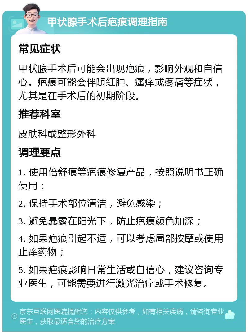 甲状腺手术后疤痕调理指南 常见症状 甲状腺手术后可能会出现疤痕，影响外观和自信心。疤痕可能会伴随红肿、瘙痒或疼痛等症状，尤其是在手术后的初期阶段。 推荐科室 皮肤科或整形外科 调理要点 1. 使用倍舒痕等疤痕修复产品，按照说明书正确使用； 2. 保持手术部位清洁，避免感染； 3. 避免暴露在阳光下，防止疤痕颜色加深； 4. 如果疤痕引起不适，可以考虑局部按摩或使用止痒药物； 5. 如果疤痕影响日常生活或自信心，建议咨询专业医生，可能需要进行激光治疗或手术修复。